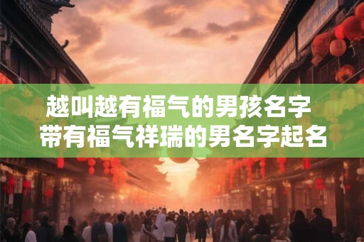 越叫越有福气的男孩名字 带有福气祥瑞的男名字起名小技巧 越叫越有福气的男孩名字 带有福气祥瑞的男名字起名小技巧