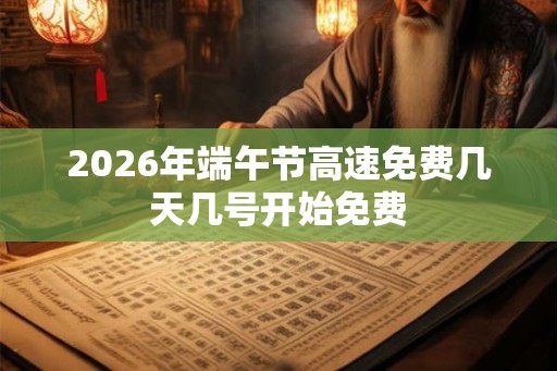 2026年端午节高速免费几天几号开始免费 2026年端午节高速免费几天几号开始免费