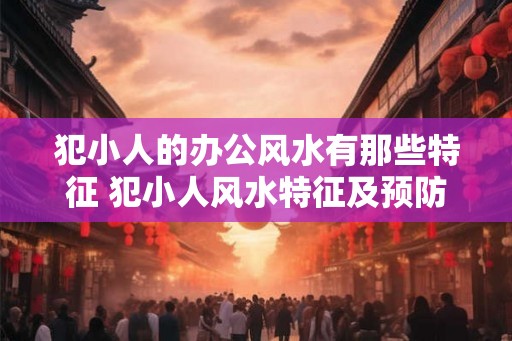 犯小人的办公风水有那些特征 犯小人风水特征及预防