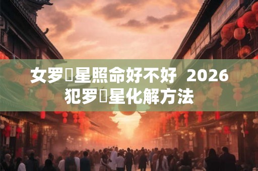 女罗睺星照命好不好  2026犯罗睺星化解方法