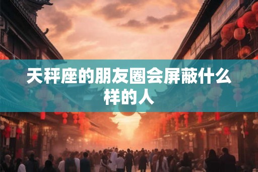 天秤座的朋友圈会屏蔽什么样的人