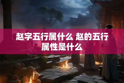 赵字五行属什么 赵的五行属性是什么 赵字五行属什么 赵的五行属性是什么