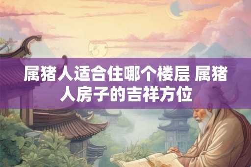 属猪人适合住哪个楼层 属猪人房子的吉祥方位 属猪人适合住哪个楼层 属猪人房子的吉祥方位