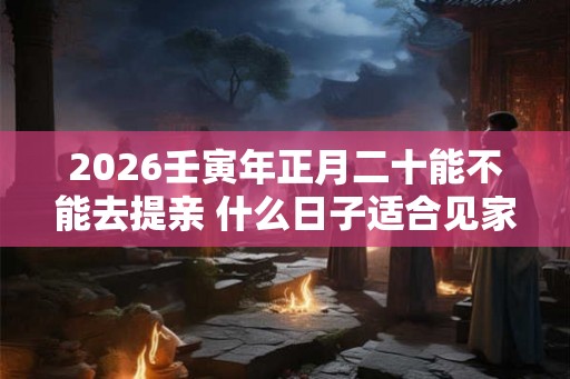 2026壬寅年正月二十能不能去提亲 什么日子适合见家长