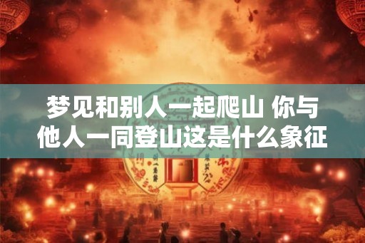 梦见和别人一起爬山 你与他人一同登山这是什么象征意义 梦见和别人一起爬山 你与他人一同登山这是什么象征意义