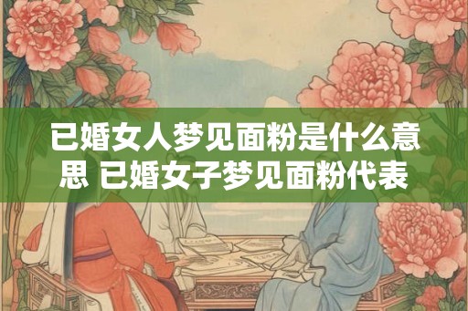 已婚女人梦见面粉是什么意思 已婚女子梦见面粉代表什么