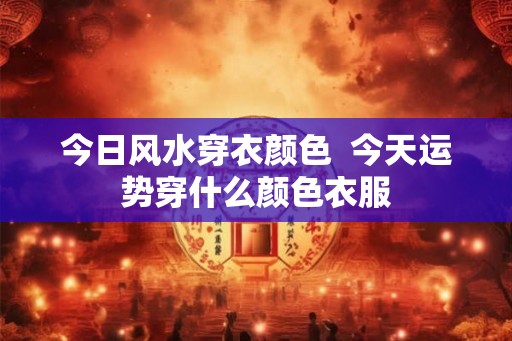今日风水穿衣颜色  今天运势穿什么颜色衣服