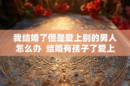 我结婚了但是爱上别的男人怎么办  结婚有孩子了爱上别的男人