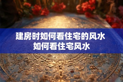 建房时如何看住宅的风水 如何看住宅风水