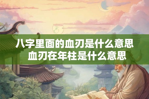 八字里面的血刃是什么意思  血刃在年柱是什么意思