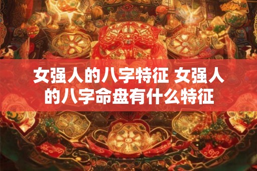 女强人的八字特征 女强人的八字命盘有什么特征 女强人的八字特征 女强人的八字命盘有什么特征
