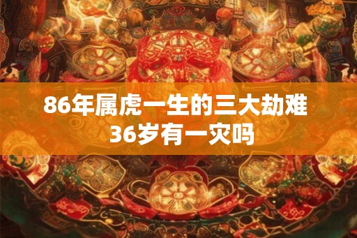 86年属虎一生的三大劫难 36岁有一灾吗 86年属虎一生的三大劫难 36岁有一灾吗