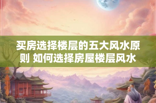 买房选择楼层的五大风水原则 如何选择房屋楼层风水好 买房选择楼层的五大风水原则 如何选择房屋楼层风水好