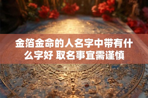 金箔金命的人名字中带有什么字好 取名事宜需谨慎 金箔金命的人名字中带有什么字好 取名事宜需谨慎