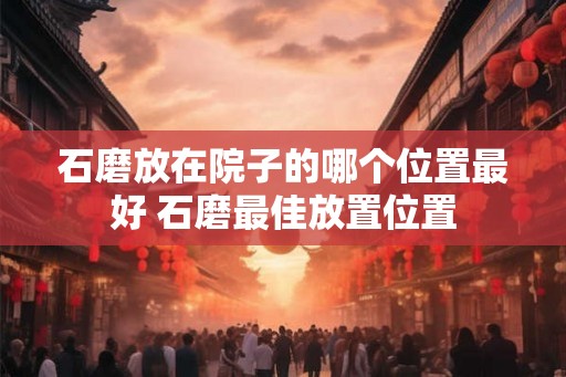 石磨放在院子的哪个位置最好 石磨最佳放置位置 石磨放在院子的哪个位置最好 石磨最佳放置位置
