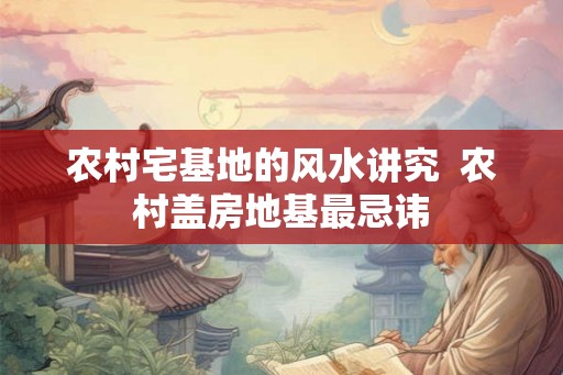 农村宅基地的风水讲究 农村盖房地基最忌讳 农村宅基地的风水讲究 农村盖房地基最忌讳