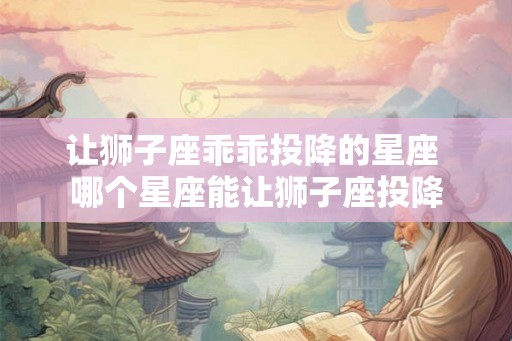 让狮子座乖乖投降的星座 哪个星座能让狮子座投降 让狮子座乖乖投降的星座 哪个星座能让狮子座投降