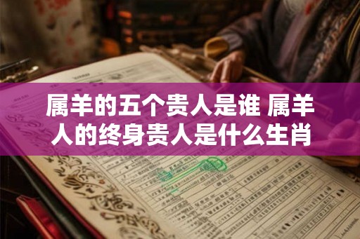 属羊的五个贵人是谁 属羊人的终身贵人是什么生肖 属羊的五个贵人是谁 属羊人的终身贵人是什么生肖