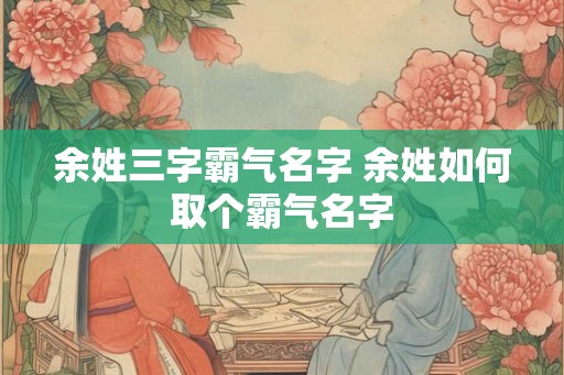 余姓三字霸气名字 余姓如何取个霸气名字 余姓三字霸气名字 余姓如何取个霸气名字