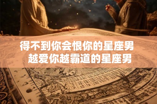 得不到你会恨你的星座男  越爱你越霸道的星座男