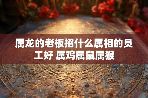 属龙的老板招什么属相的员工好 属鸡属鼠属猴
