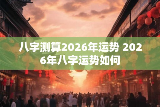 八字测算2026年运势 2026年八字运势如何