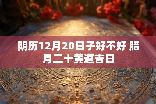 阴历12月20日子好不好 腊月二十黄道吉日