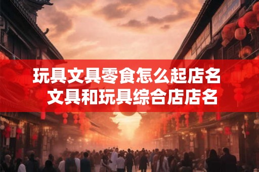 玩具文具零食怎么起店名  文具和玩具综合店店名