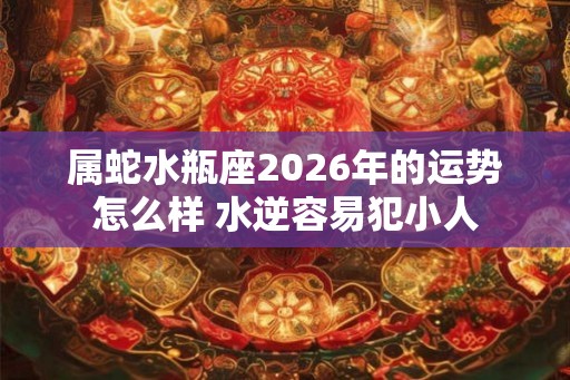 属蛇水瓶座2026年的运势怎么样 水逆容易犯小人