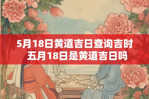 5月18日黄道吉日查询吉时  五月18日是黄道吉日吗