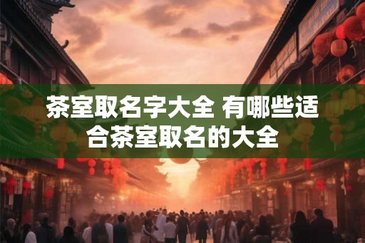 茶室取名字大全 有哪些适合茶室取名的大全