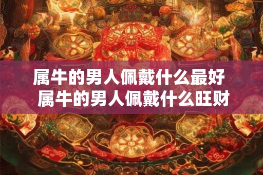 属牛的男人佩戴什么最好 属牛的男人佩戴什么旺财保平安 属牛的男人佩戴什么最好 属牛的男人佩戴什么旺财保平安