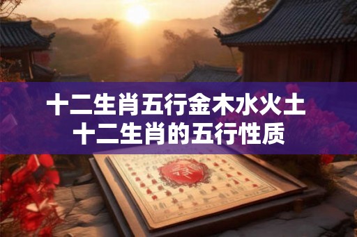 十二生肖五行金木水火土 十二生肖的五行性质 十二生肖五行金木水火土 十二生肖的五行性质