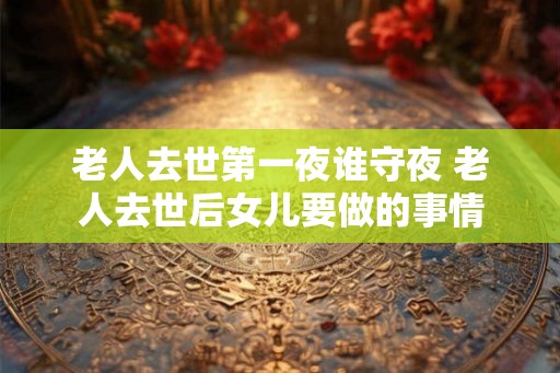 老人去世第一夜谁守夜 老人去世后女儿要做的事情
