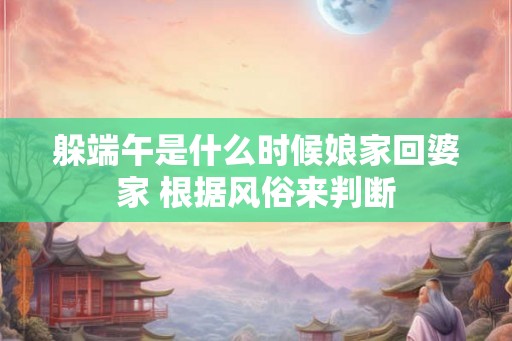 躲端午是什么时候娘家回婆家 根据风俗来判断