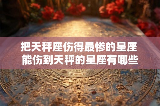把天秤座伤得最惨的星座 能伤到天秤的星座有哪些