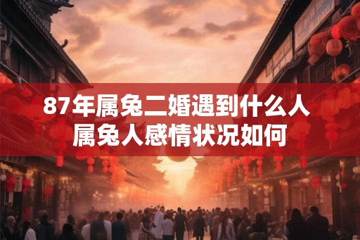 87年属兔二婚遇到什么人 属兔人感情状况如何 87年属兔二婚遇到什么人 属兔人感情状况如何