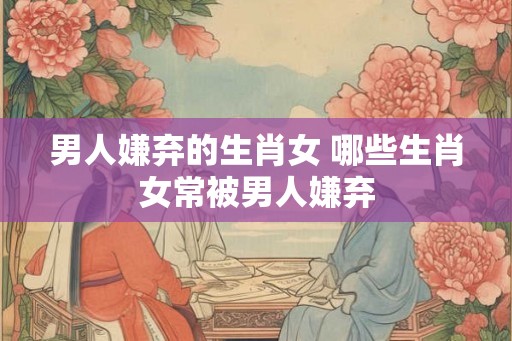 男人嫌弃的生肖女 哪些生肖女常被男人嫌弃