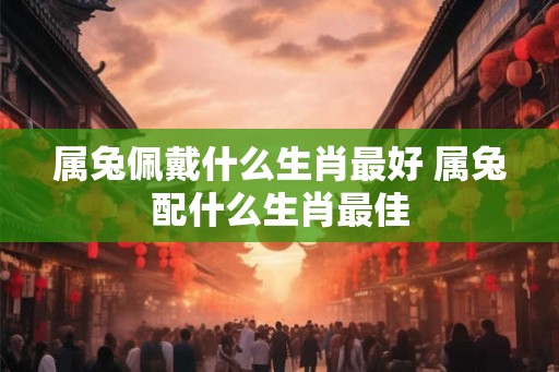 属兔佩戴什么生肖最好 属兔配什么生肖最佳 属兔佩戴什么生肖最好 属兔配什么生肖最佳