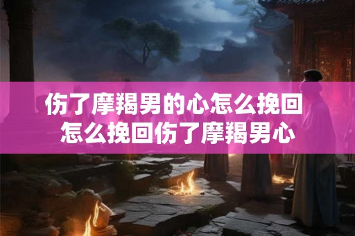 伤了摩羯男的心怎么挽回 怎么挽回伤了摩羯男心