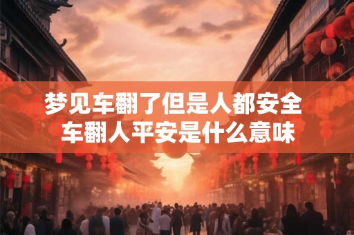 梦见车翻了但是人都安全 车翻人平安是什么意味 梦见车翻了但是人都安全 车翻人平安是什么意味