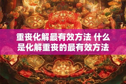 重丧化解最有效方法 什么是化解重丧的最有效方法 重丧化解最有效方法 什么是化解重丧的最有效方法
