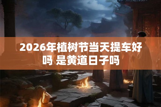 2026年植树节当天提车好吗 是黄道日子吗