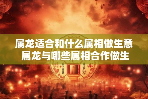 属龙适合和什么属相做生意 属龙与哪些属相合作做生意