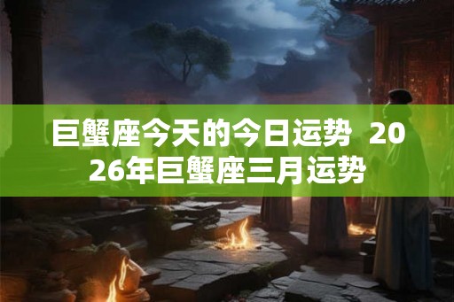 巨蟹座今天的今日运势 2026年巨蟹座三月运势 巨蟹座今天的今日运势 2026年巨蟹座三月运势