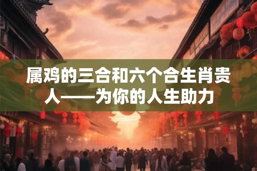 属鸡的三合和六个合生肖贵人——为你的人生助力
