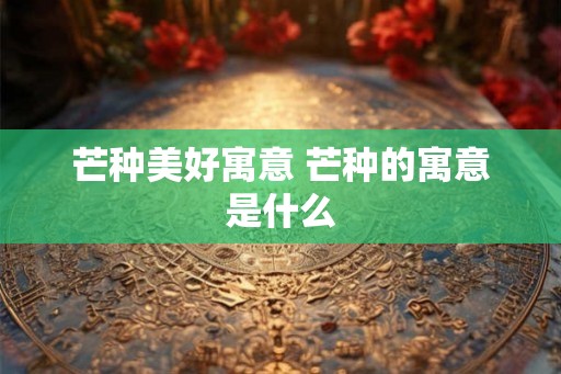 芒种美好寓意 芒种的寓意是什么