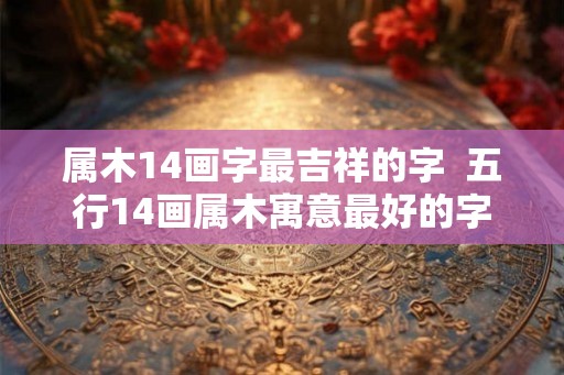 属木14画字最吉祥的字  五行14画属木寓意最好的字