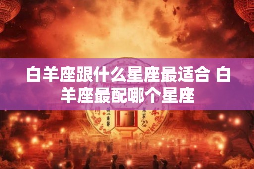 白羊座跟什么星座最适合 白羊座最配哪个星座