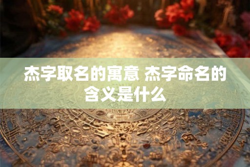杰字取名的寓意 杰字命名的含义是什么